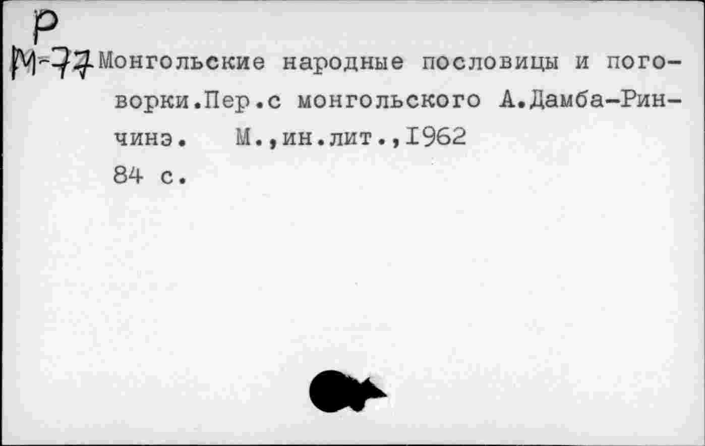 ﻿Монгольские народные пословицы и поговорки.Пер.с монгольского А.Дамба-Рин-чинэ. М.,ин.лит.,1962 84 с.